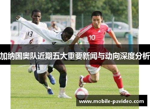 加纳国奥队近期五大重要新闻与动向深度分析