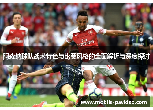 阿森纳球队战术特色与比赛风格的全面解析与深度探讨 阿森纳球队战术特色与比赛风格的全面解析与深度探讨